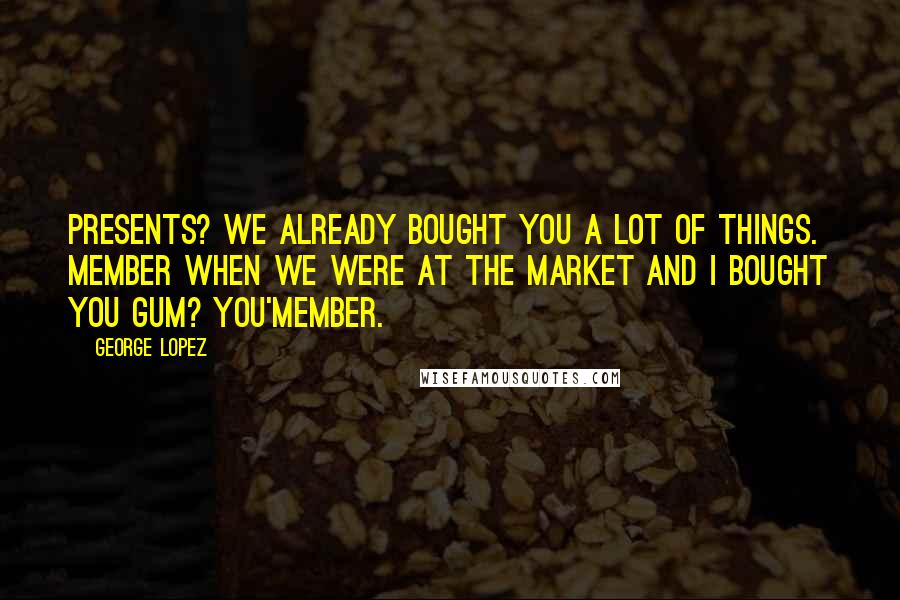 George Lopez Quotes: Presents? We already bought you a lot of things. Member when we were at the market and I bought you gum? You'member.
