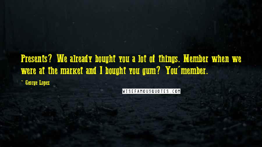 George Lopez Quotes: Presents? We already bought you a lot of things. Member when we were at the market and I bought you gum? You'member.