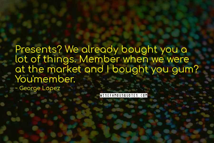George Lopez Quotes: Presents? We already bought you a lot of things. Member when we were at the market and I bought you gum? You'member.