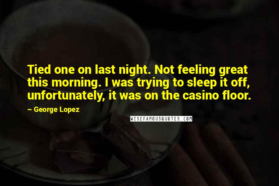 George Lopez Quotes: Tied one on last night. Not feeling great this morning. I was trying to sleep it off, unfortunately, it was on the casino floor.