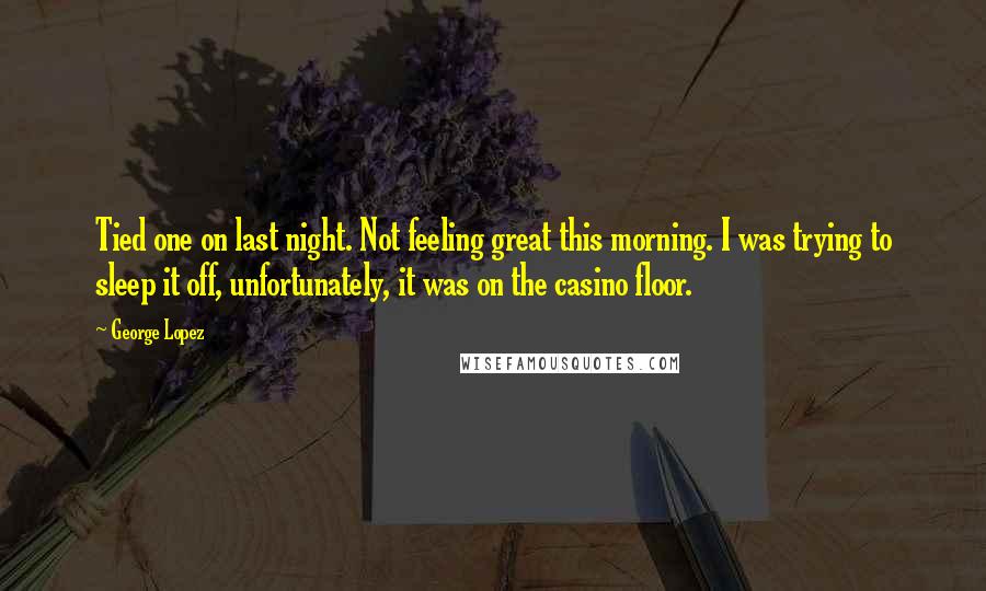 George Lopez Quotes: Tied one on last night. Not feeling great this morning. I was trying to sleep it off, unfortunately, it was on the casino floor.