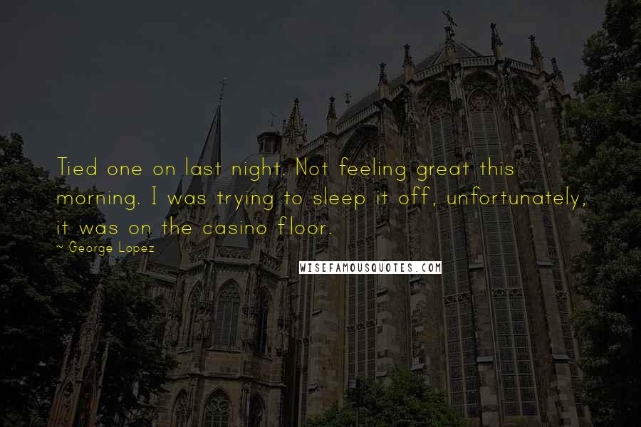 George Lopez Quotes: Tied one on last night. Not feeling great this morning. I was trying to sleep it off, unfortunately, it was on the casino floor.