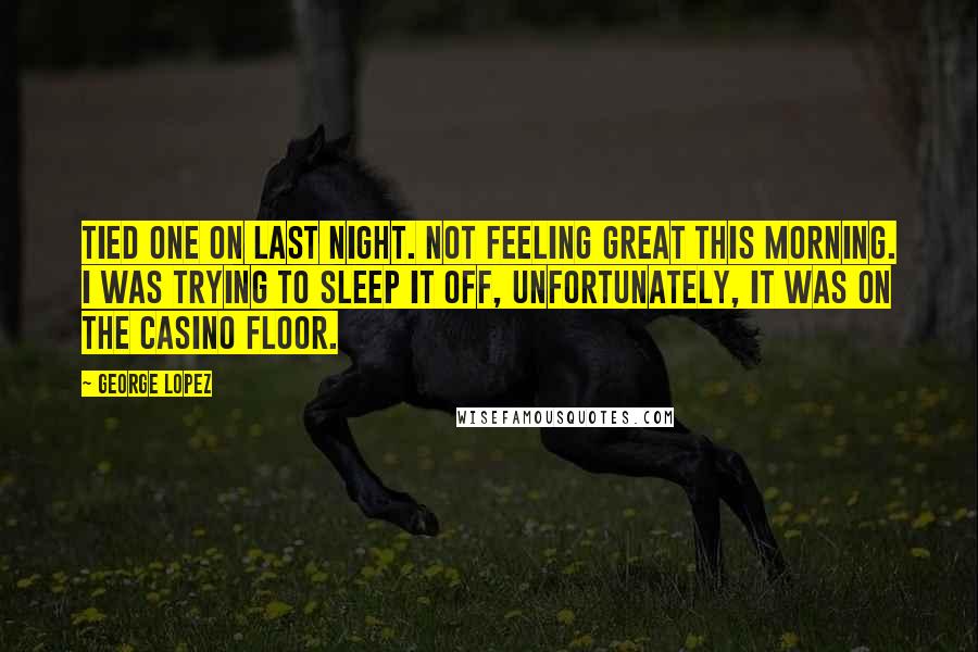 George Lopez Quotes: Tied one on last night. Not feeling great this morning. I was trying to sleep it off, unfortunately, it was on the casino floor.