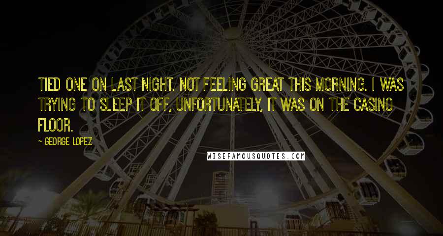 George Lopez Quotes: Tied one on last night. Not feeling great this morning. I was trying to sleep it off, unfortunately, it was on the casino floor.