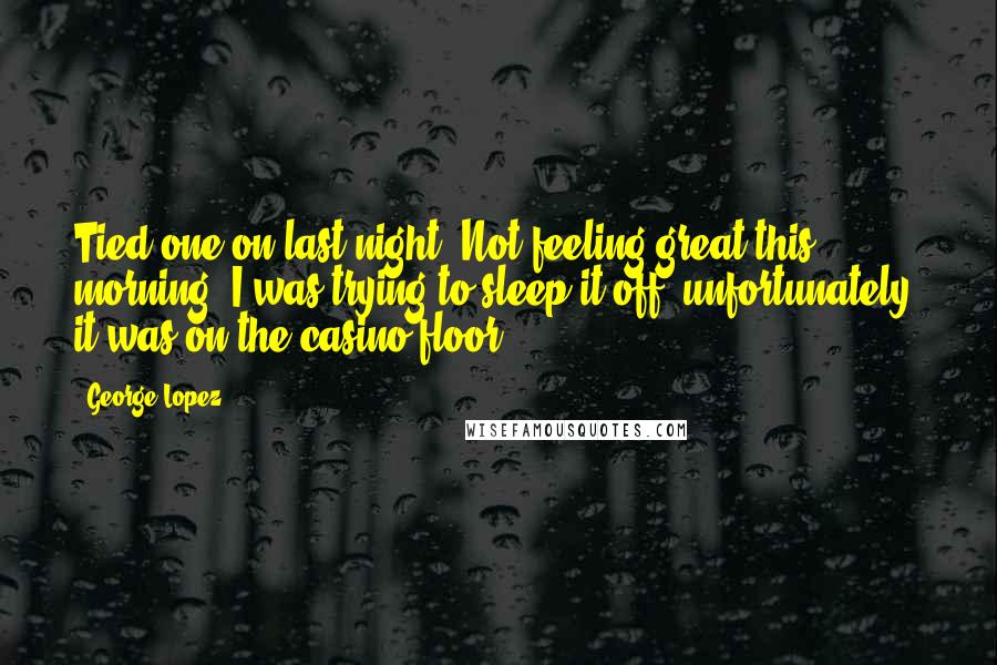 George Lopez Quotes: Tied one on last night. Not feeling great this morning. I was trying to sleep it off, unfortunately, it was on the casino floor.
