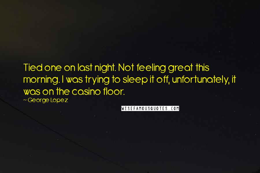George Lopez Quotes: Tied one on last night. Not feeling great this morning. I was trying to sleep it off, unfortunately, it was on the casino floor.