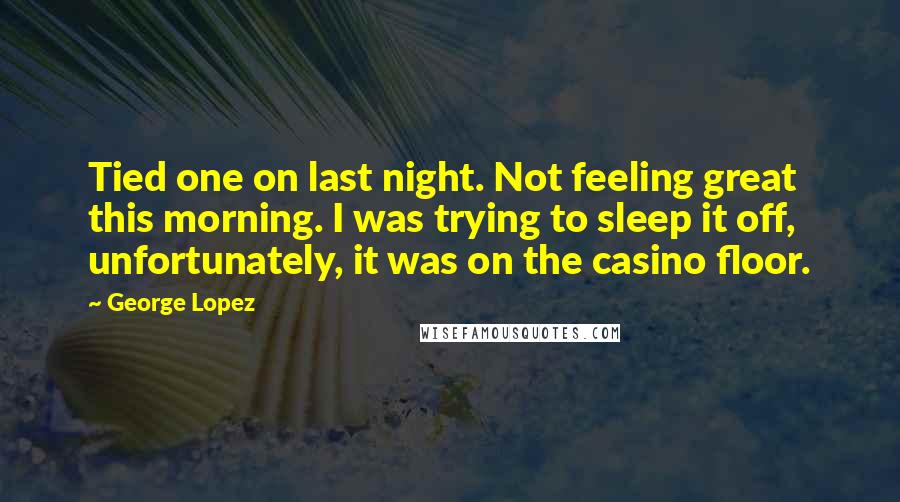 George Lopez Quotes: Tied one on last night. Not feeling great this morning. I was trying to sleep it off, unfortunately, it was on the casino floor.
