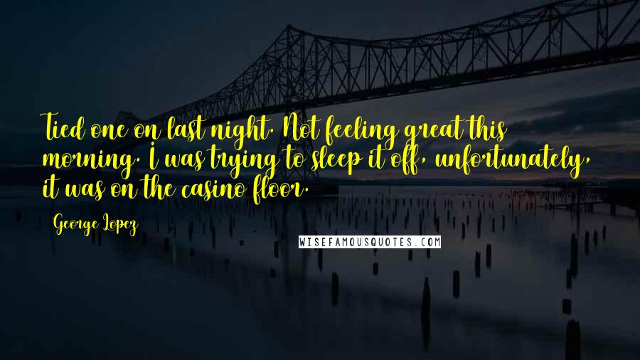 George Lopez Quotes: Tied one on last night. Not feeling great this morning. I was trying to sleep it off, unfortunately, it was on the casino floor.