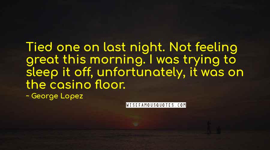 George Lopez Quotes: Tied one on last night. Not feeling great this morning. I was trying to sleep it off, unfortunately, it was on the casino floor.