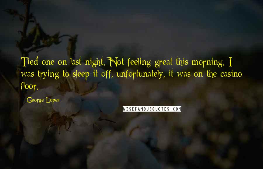 George Lopez Quotes: Tied one on last night. Not feeling great this morning. I was trying to sleep it off, unfortunately, it was on the casino floor.