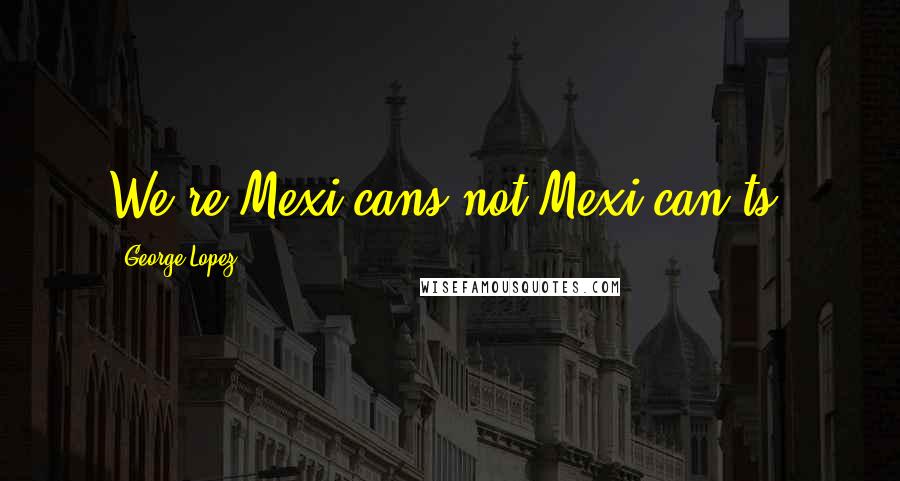 George Lopez Quotes: We're Mexi-cans not Mexi-can'ts.
