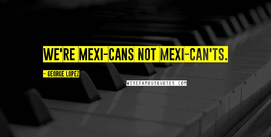 George Lopez Quotes: We're Mexi-cans not Mexi-can'ts.