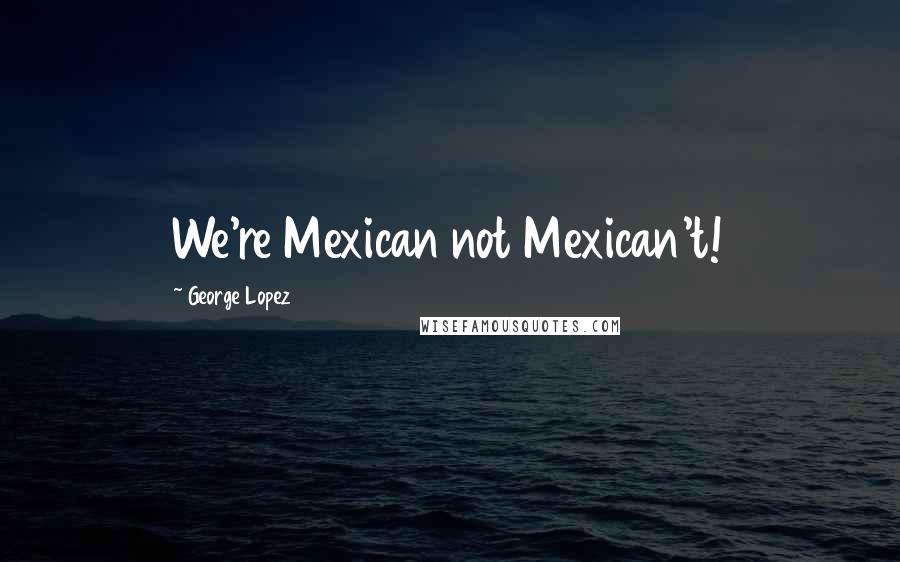 George Lopez Quotes: We're Mexican not Mexican't!