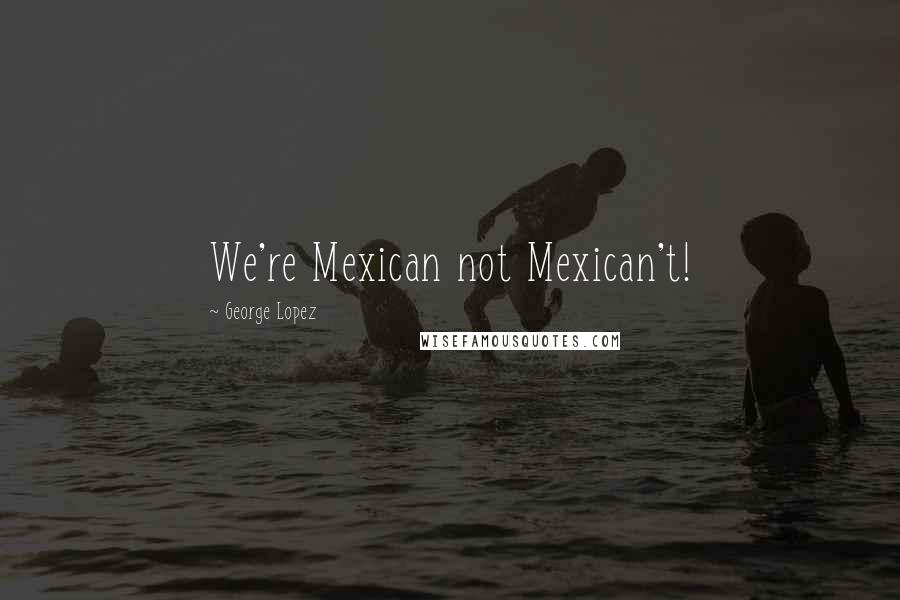 George Lopez Quotes: We're Mexican not Mexican't!