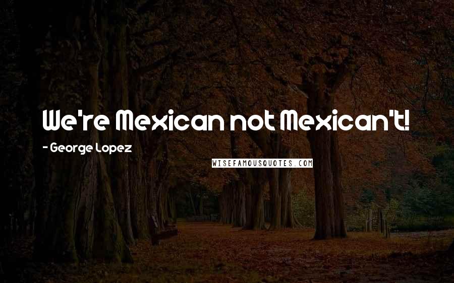 George Lopez Quotes: We're Mexican not Mexican't!