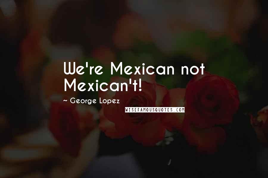 George Lopez Quotes: We're Mexican not Mexican't!