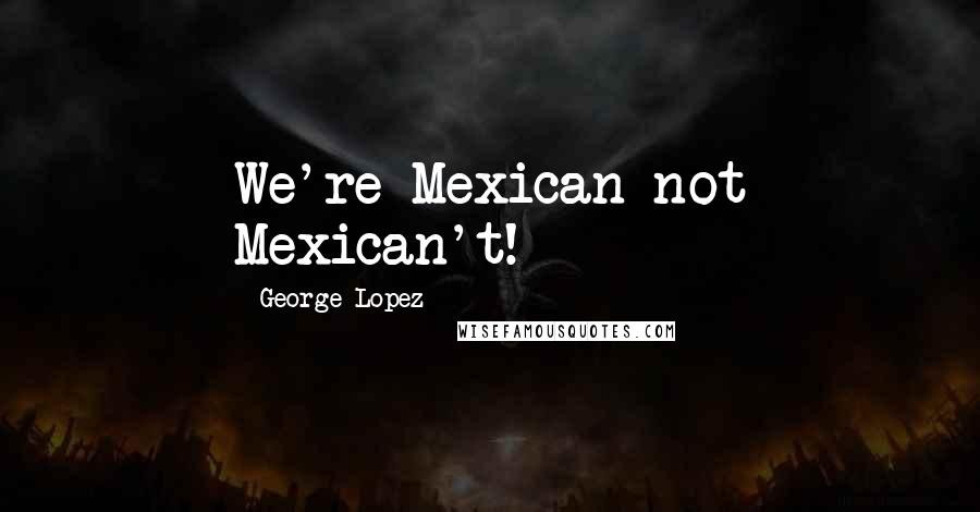 George Lopez Quotes: We're Mexican not Mexican't!