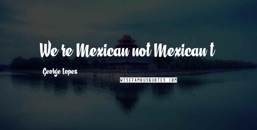 George Lopez Quotes: We're Mexican not Mexican't!