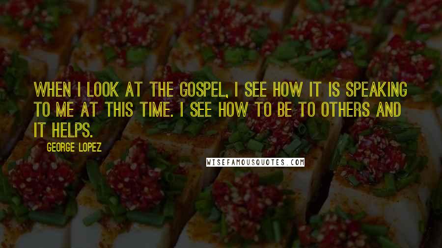 George Lopez Quotes: When I look at the Gospel, I see how it is speaking to me at this time. I see how to be to others and it helps.