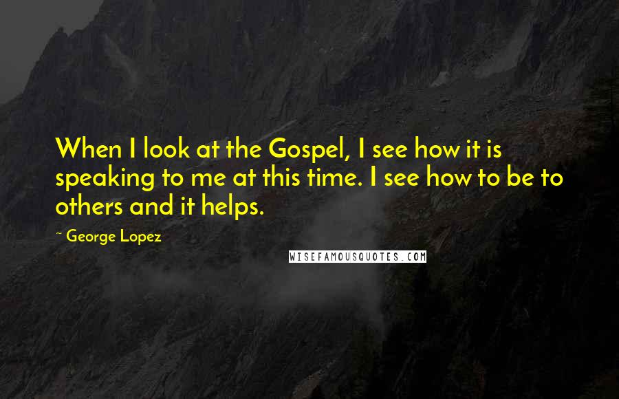 George Lopez Quotes: When I look at the Gospel, I see how it is speaking to me at this time. I see how to be to others and it helps.