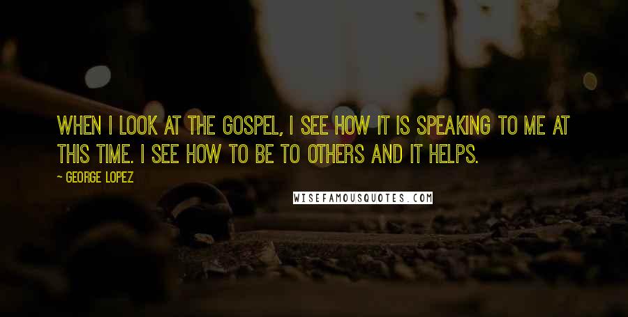 George Lopez Quotes: When I look at the Gospel, I see how it is speaking to me at this time. I see how to be to others and it helps.