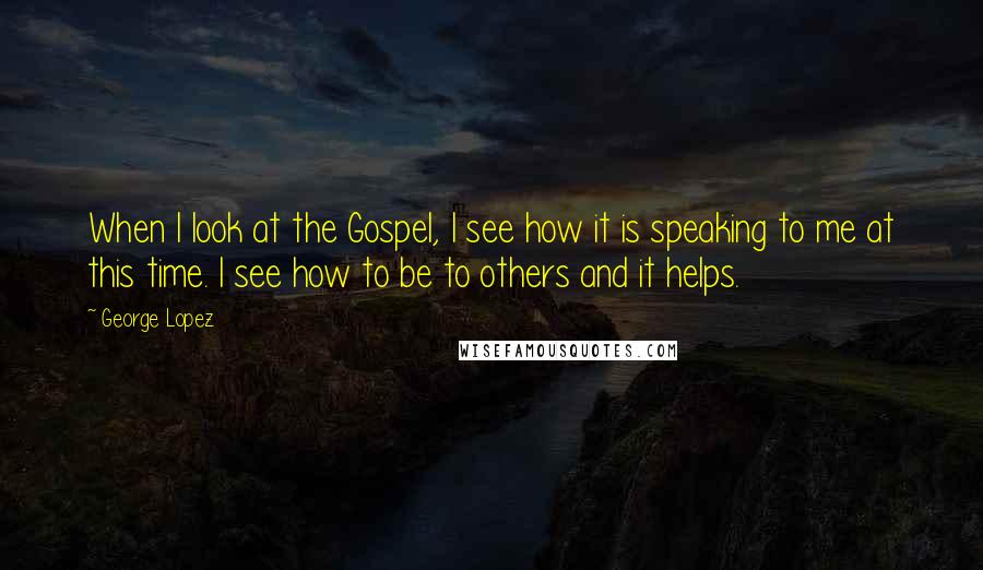 George Lopez Quotes: When I look at the Gospel, I see how it is speaking to me at this time. I see how to be to others and it helps.