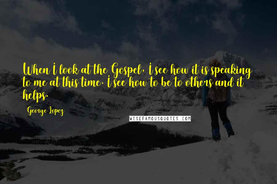 George Lopez Quotes: When I look at the Gospel, I see how it is speaking to me at this time. I see how to be to others and it helps.