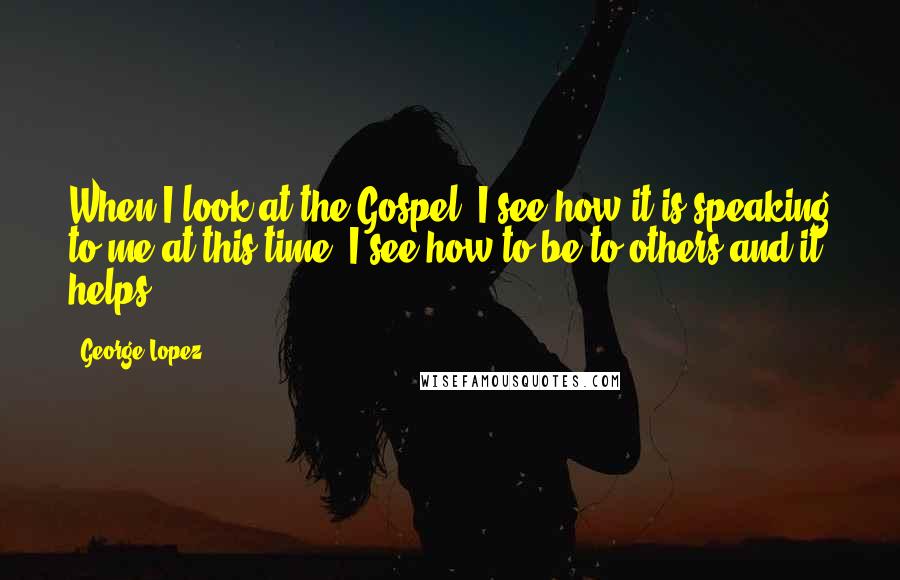 George Lopez Quotes: When I look at the Gospel, I see how it is speaking to me at this time. I see how to be to others and it helps.