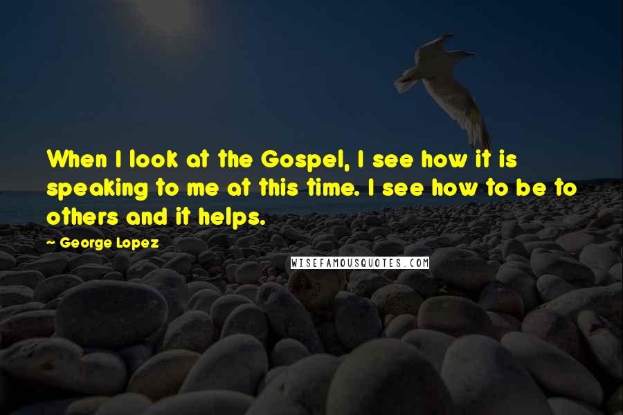 George Lopez Quotes: When I look at the Gospel, I see how it is speaking to me at this time. I see how to be to others and it helps.