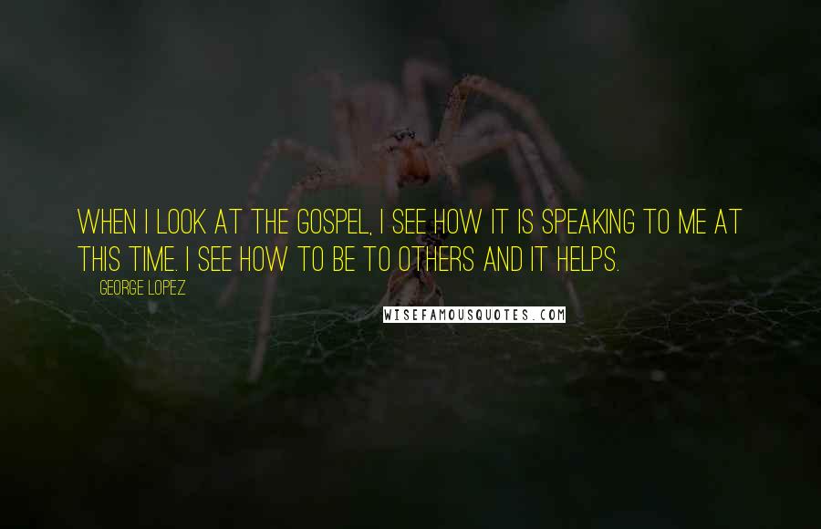 George Lopez Quotes: When I look at the Gospel, I see how it is speaking to me at this time. I see how to be to others and it helps.