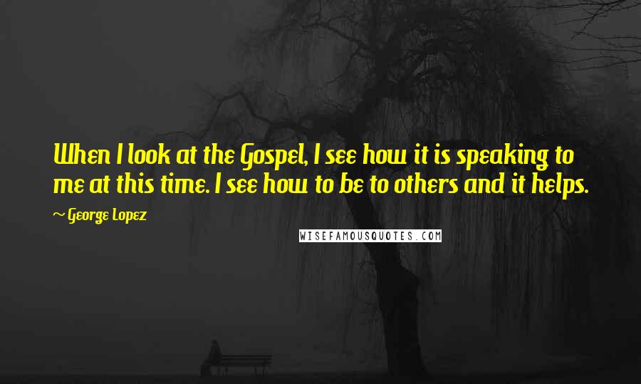 George Lopez Quotes: When I look at the Gospel, I see how it is speaking to me at this time. I see how to be to others and it helps.