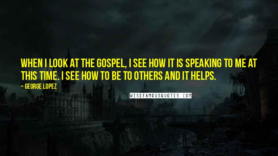 George Lopez Quotes: When I look at the Gospel, I see how it is speaking to me at this time. I see how to be to others and it helps.