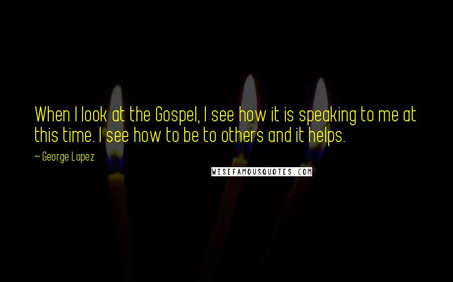 George Lopez Quotes: When I look at the Gospel, I see how it is speaking to me at this time. I see how to be to others and it helps.