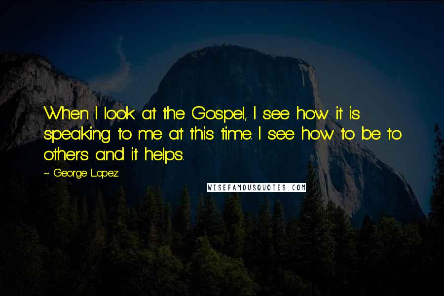 George Lopez Quotes: When I look at the Gospel, I see how it is speaking to me at this time. I see how to be to others and it helps.