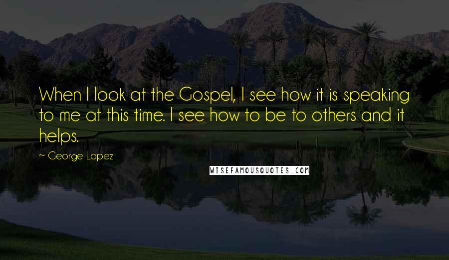 George Lopez Quotes: When I look at the Gospel, I see how it is speaking to me at this time. I see how to be to others and it helps.