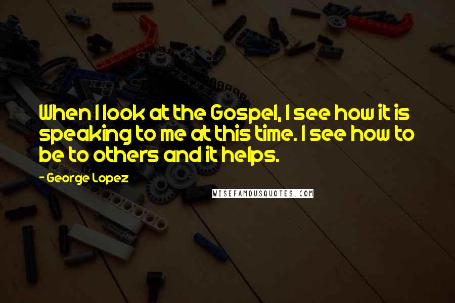 George Lopez Quotes: When I look at the Gospel, I see how it is speaking to me at this time. I see how to be to others and it helps.