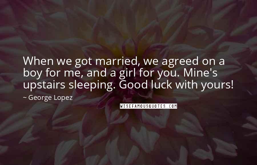 George Lopez Quotes: When we got married, we agreed on a boy for me, and a girl for you. Mine's upstairs sleeping. Good luck with yours!