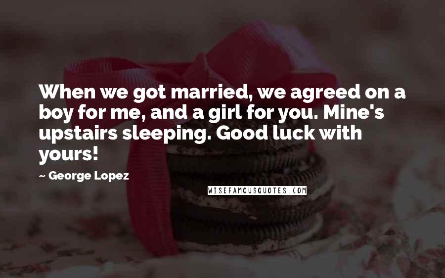 George Lopez Quotes: When we got married, we agreed on a boy for me, and a girl for you. Mine's upstairs sleeping. Good luck with yours!