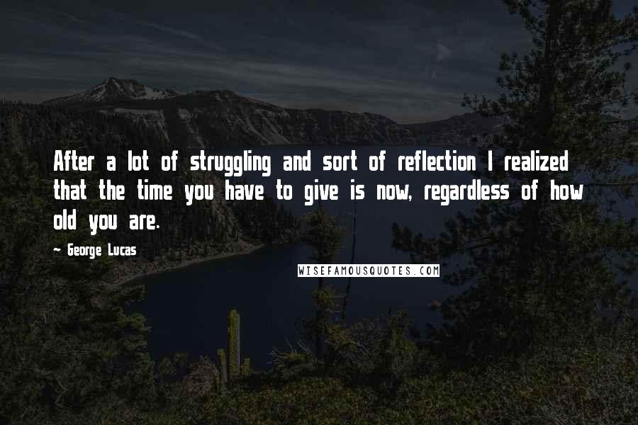 George Lucas Quotes: After a lot of struggling and sort of reflection I realized that the time you have to give is now, regardless of how old you are.