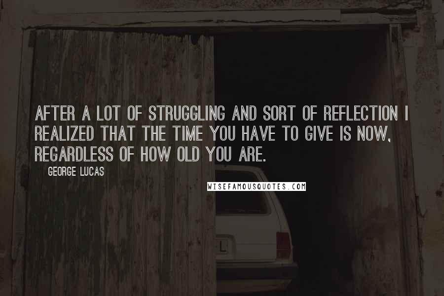 George Lucas Quotes: After a lot of struggling and sort of reflection I realized that the time you have to give is now, regardless of how old you are.