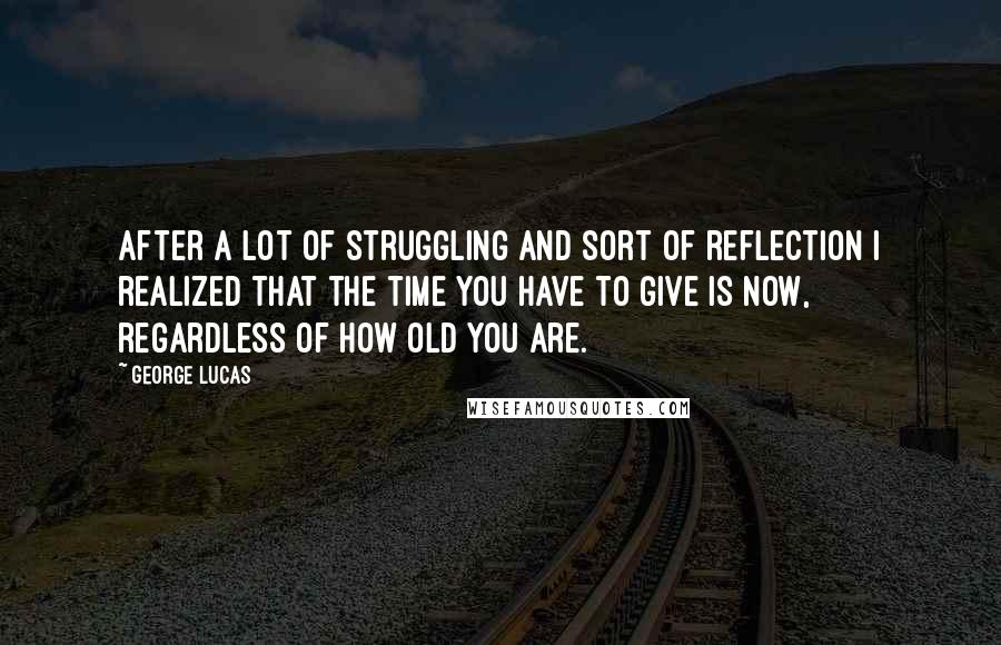 George Lucas Quotes: After a lot of struggling and sort of reflection I realized that the time you have to give is now, regardless of how old you are.