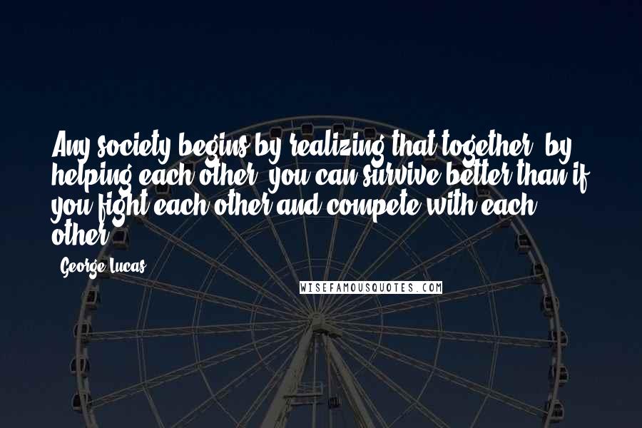 George Lucas Quotes: Any society begins by realizing that together, by helping each other, you can survive better than if you fight each other and compete with each other.