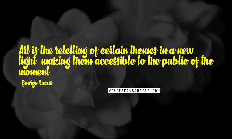 George Lucas Quotes: Art is the retelling of certain themes in a new light, making them accessible to the public of the moment.