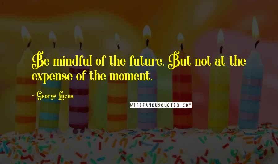 George Lucas Quotes: Be mindful of the future. But not at the expense of the moment.