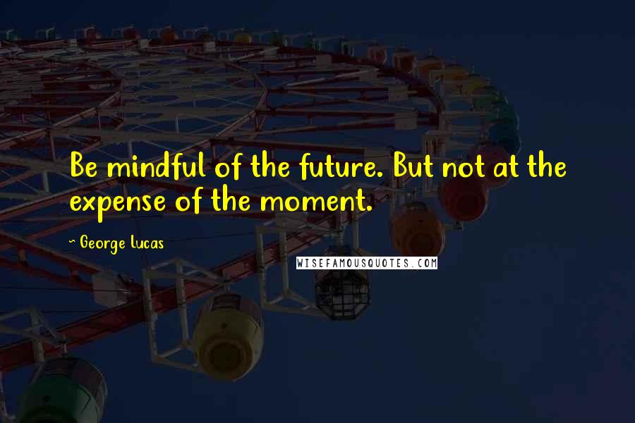 George Lucas Quotes: Be mindful of the future. But not at the expense of the moment.