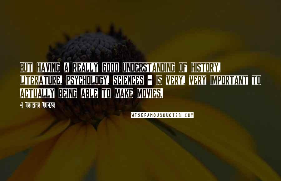 George Lucas Quotes: But having a really good understanding of history, literature, psychology, sciences - is very, very important to actually being able to make movies.