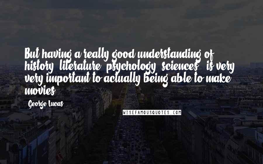 George Lucas Quotes: But having a really good understanding of history, literature, psychology, sciences - is very, very important to actually being able to make movies.