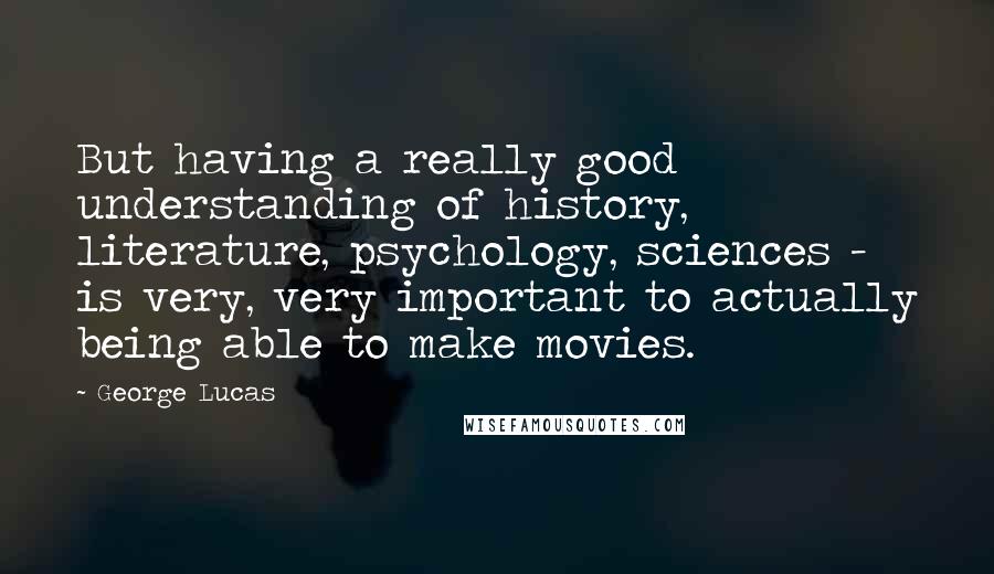 George Lucas Quotes: But having a really good understanding of history, literature, psychology, sciences - is very, very important to actually being able to make movies.