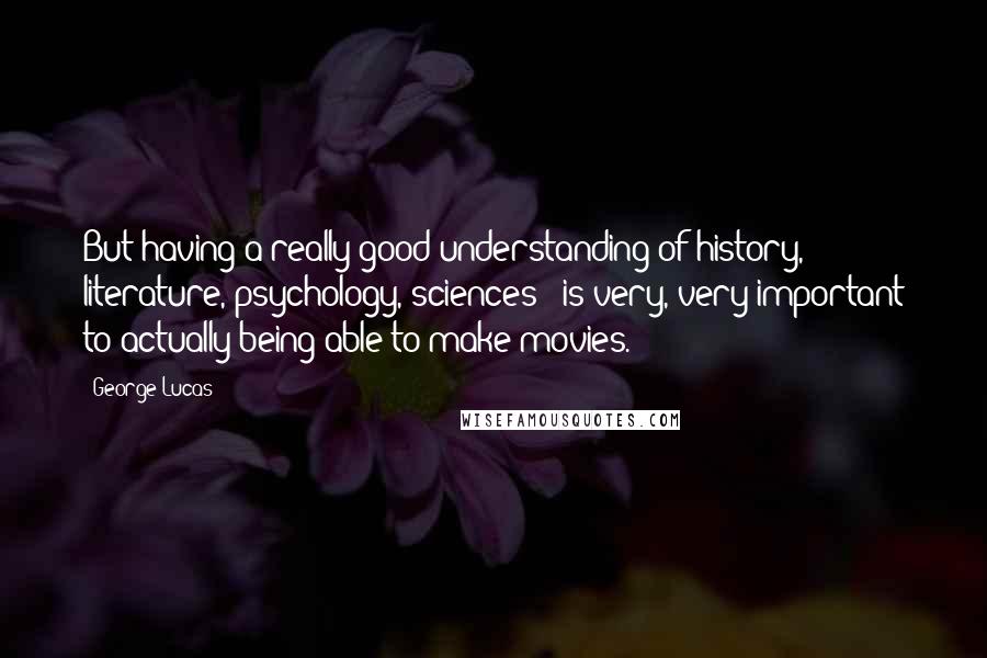 George Lucas Quotes: But having a really good understanding of history, literature, psychology, sciences - is very, very important to actually being able to make movies.