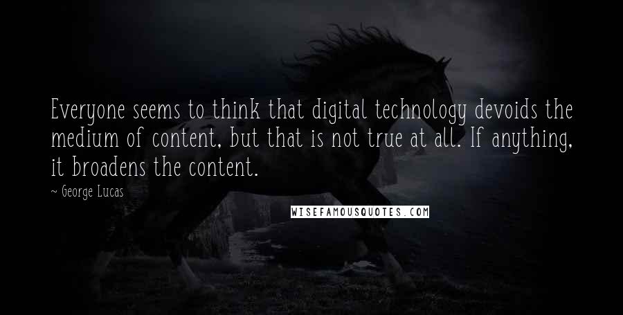 George Lucas Quotes: Everyone seems to think that digital technology devoids the medium of content, but that is not true at all. If anything, it broadens the content.
